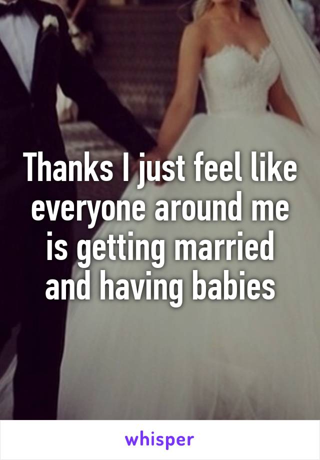Thanks I just feel like everyone around me is getting married and having babies