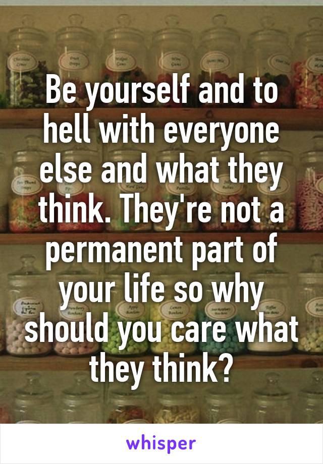 Be yourself and to hell with everyone else and what they think. They're not a permanent part of your life so why should you care what they think?