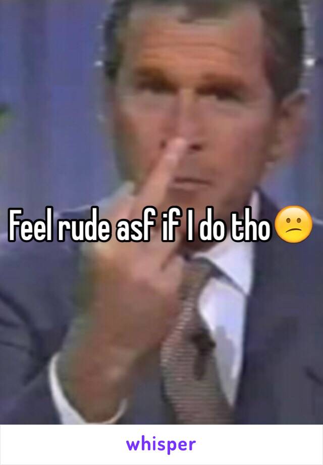 Feel rude asf if I do tho😕
