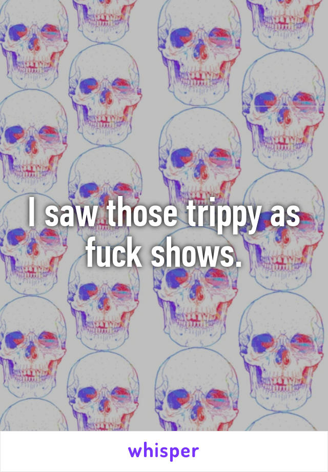 I saw those trippy as fuck shows.
