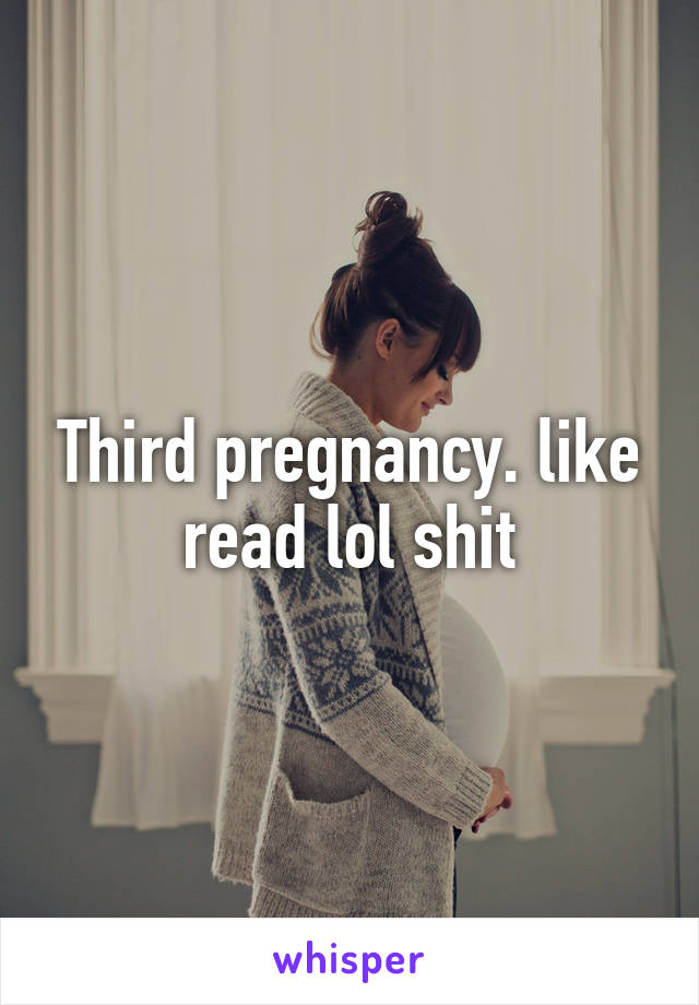 Third pregnancy. like read lol shit