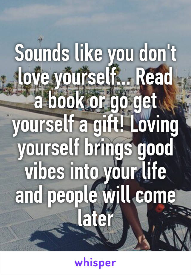 Sounds like you don't love yourself... Read a book or go get yourself a gift! Loving yourself brings good vibes into your life and people will come later