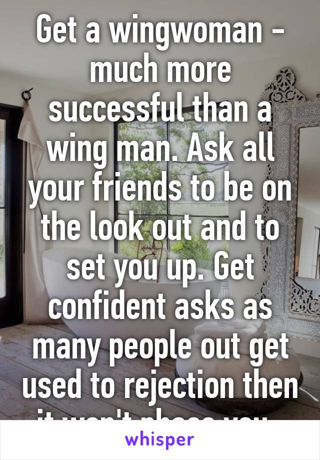 Get a wingwoman - much more successful than a wing man. Ask all your friends to be on the look out and to set you up. Get confident asks as many people out get used to rejection then it won't phase you. 