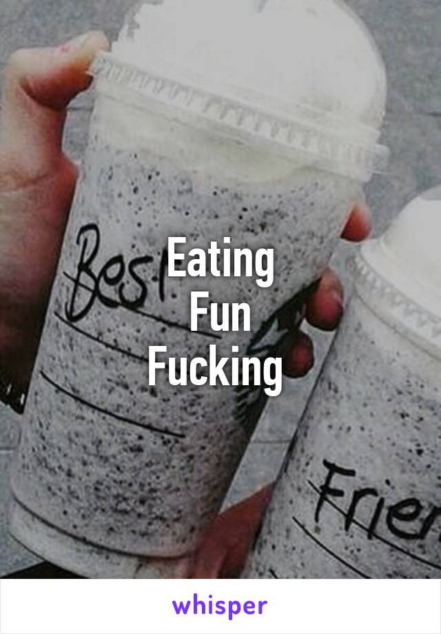 Eating
Fun
Fucking 