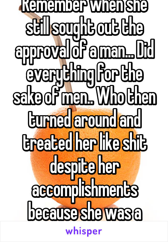 Remember when she still sought out the approval of a man... Did everything for the sake of men.. Who then turned around and treated her like shit despite her accomplishments because she was a woman