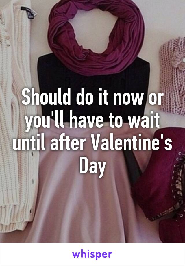 Should do it now or you'll have to wait until after Valentine's Day