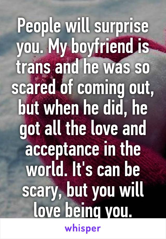 People will surprise you. My boyfriend is trans and he was so scared of coming out, but when he did, he got all the love and acceptance in the world. It's can be scary, but you will love being you.