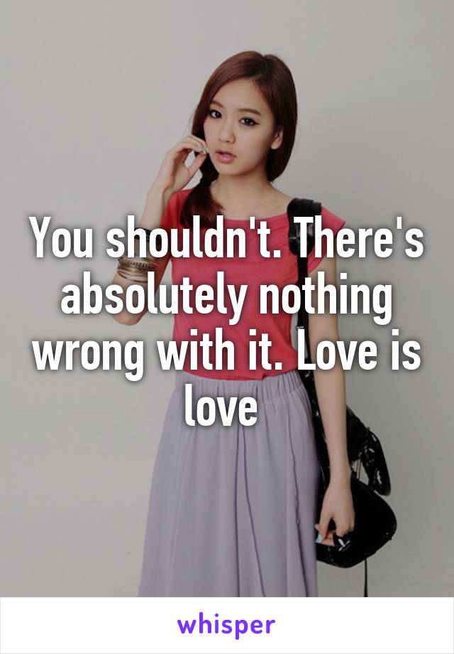 You shouldn't. There's absolutely nothing wrong with it. Love is love 