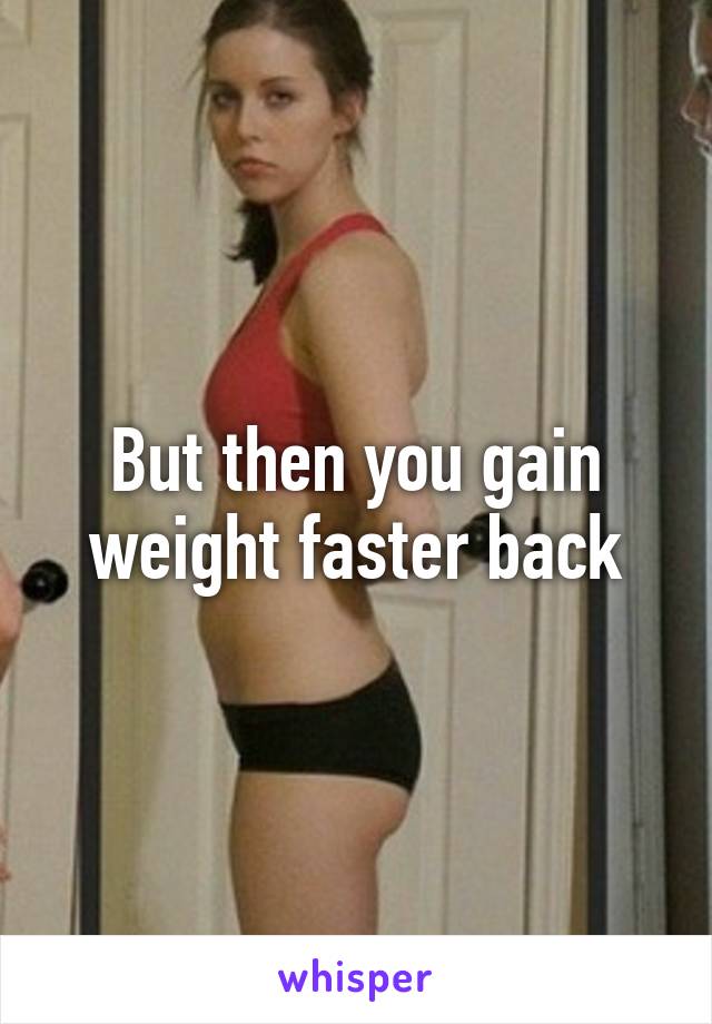 But then you gain weight faster back