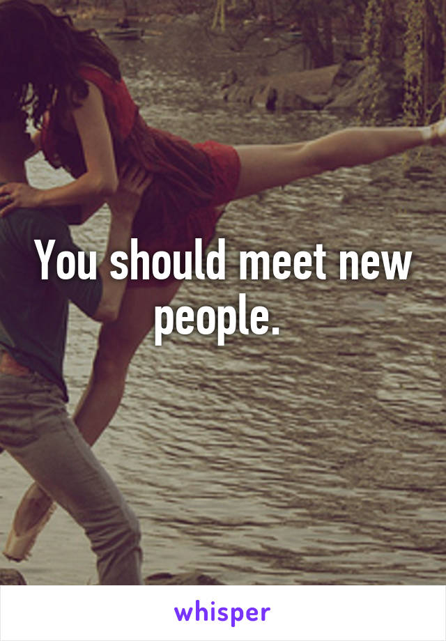 You should meet new people. 
