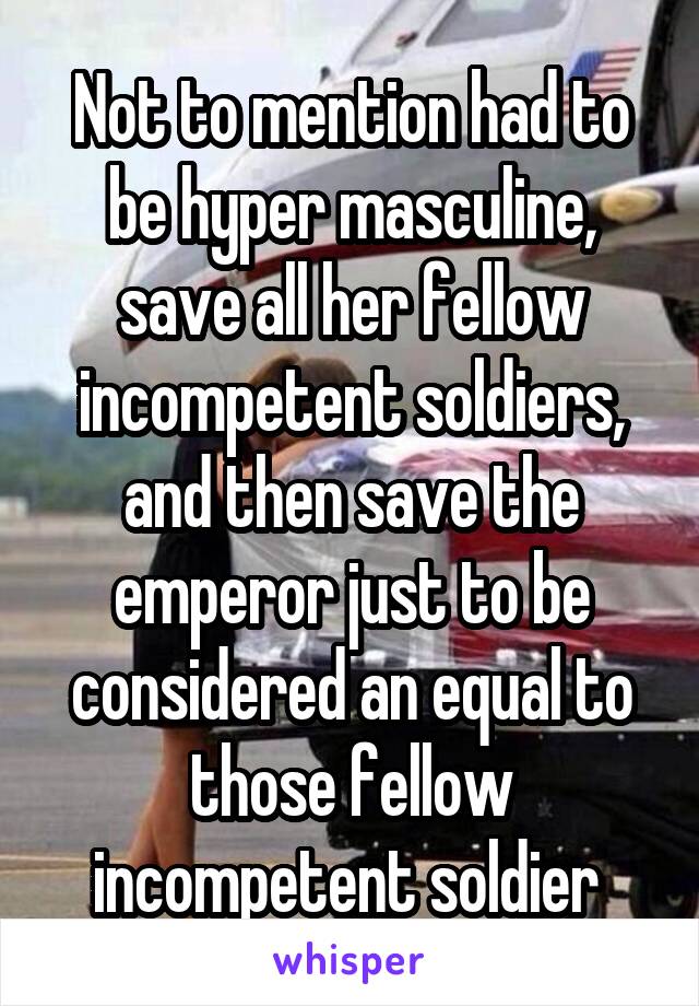 Not to mention had to be hyper masculine, save all her fellow incompetent soldiers, and then save the emperor just to be considered an equal to those fellow incompetent soldier 