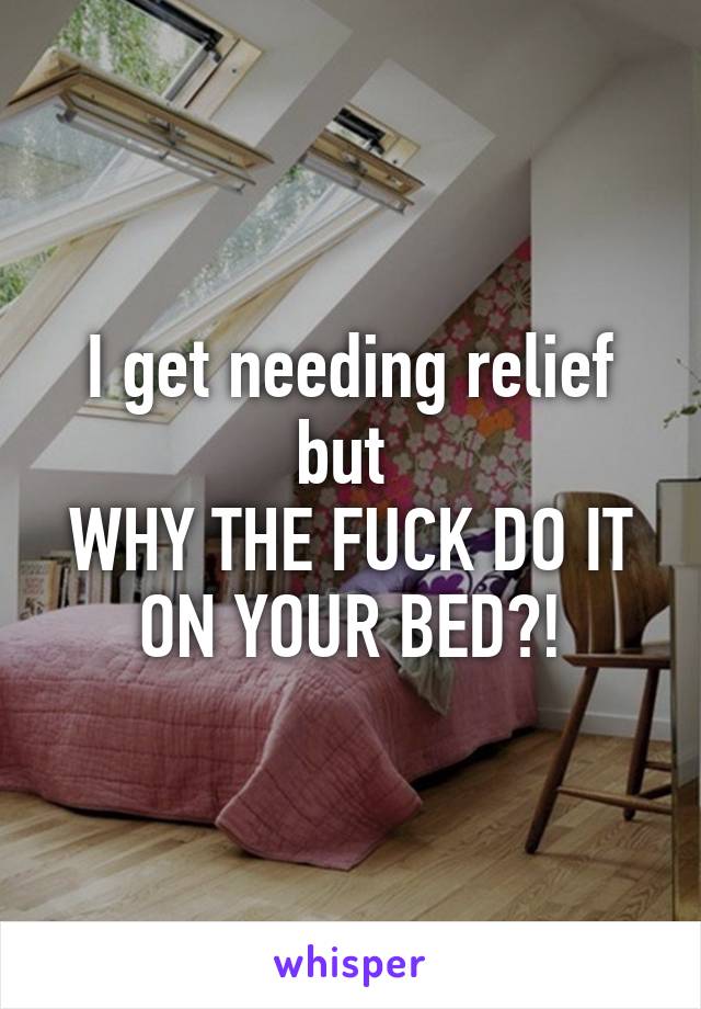 I get needing relief but 
WHY THE FUCK DO IT ON YOUR BED?!