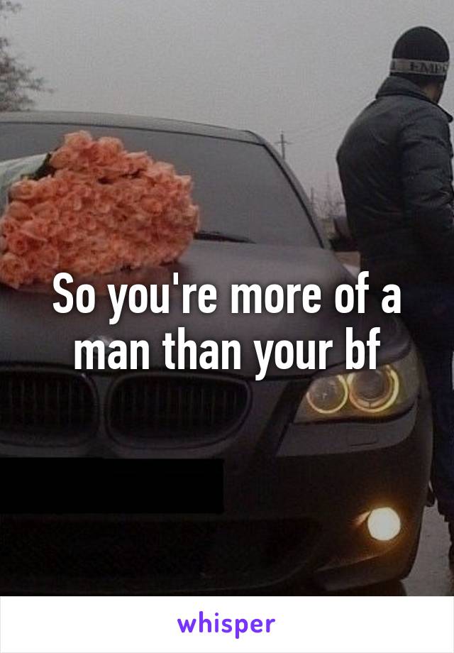 So you're more of a man than your bf