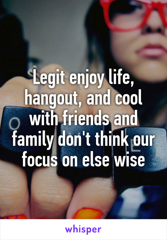 Legit enjoy life, hangout, and cool with friends and family don't think our focus on else wise