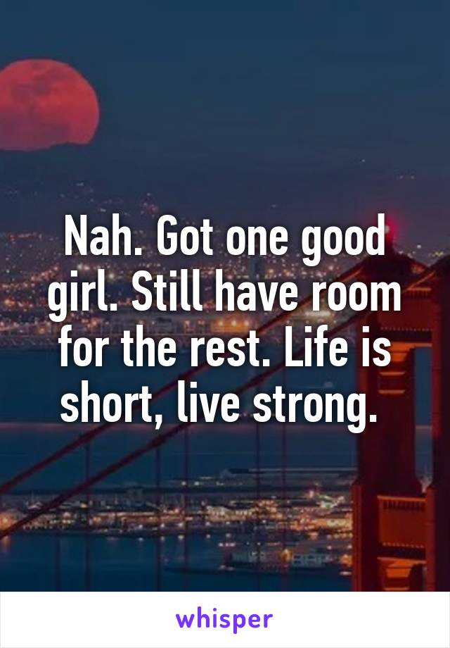 Nah. Got one good girl. Still have room for the rest. Life is short, live strong. 