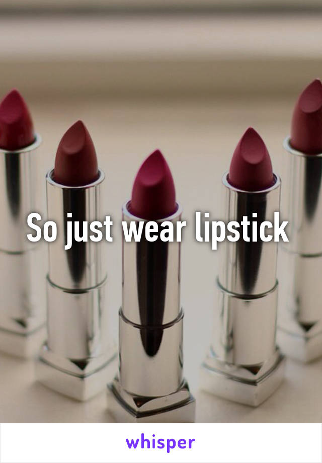 So just wear lipstick 