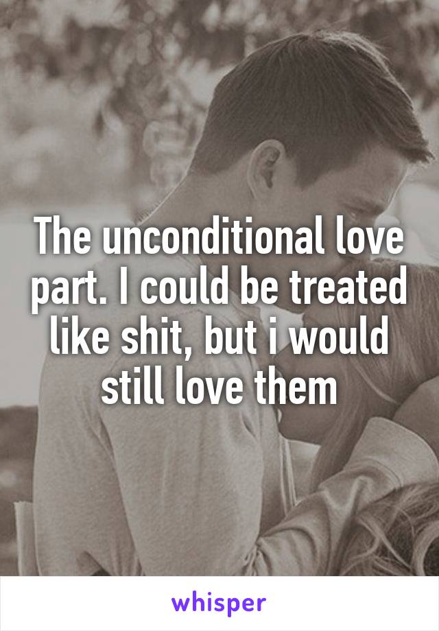 The unconditional love part. I could be treated like shit, but i would still love them