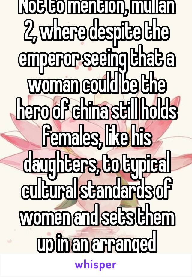 Not to mention, mullan 2, where despite the emperor seeing that a woman could be the hero of china still holds females, like his daughters, to typical cultural standards of women and sets them up in an arranged political marriage 