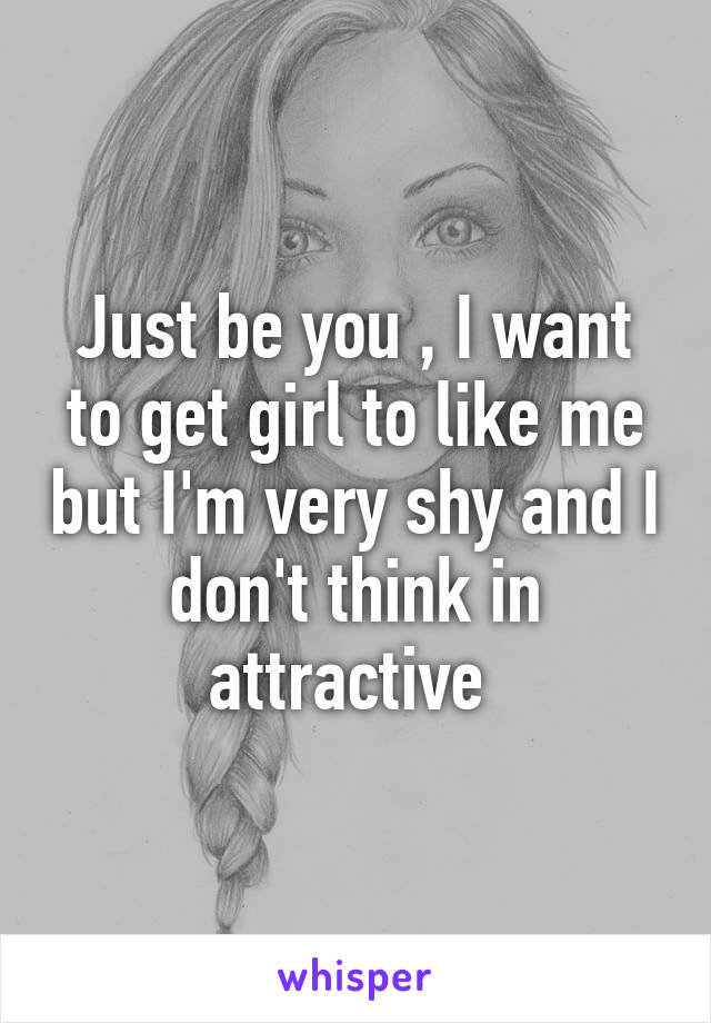 Just be you , I want to get girl to like me but I'm very shy and I don't think in attractive 