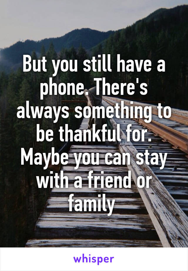 But you still have a phone. There's always something to be thankful for. Maybe you can stay with a friend or family 