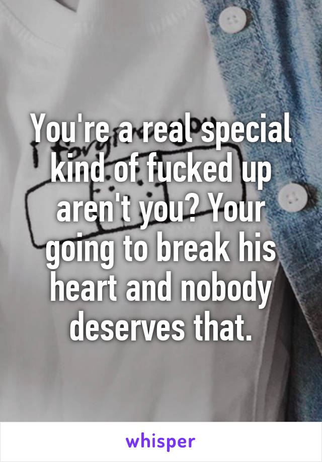 You're a real special kind of fucked up aren't you? Your going to break his heart and nobody deserves that.