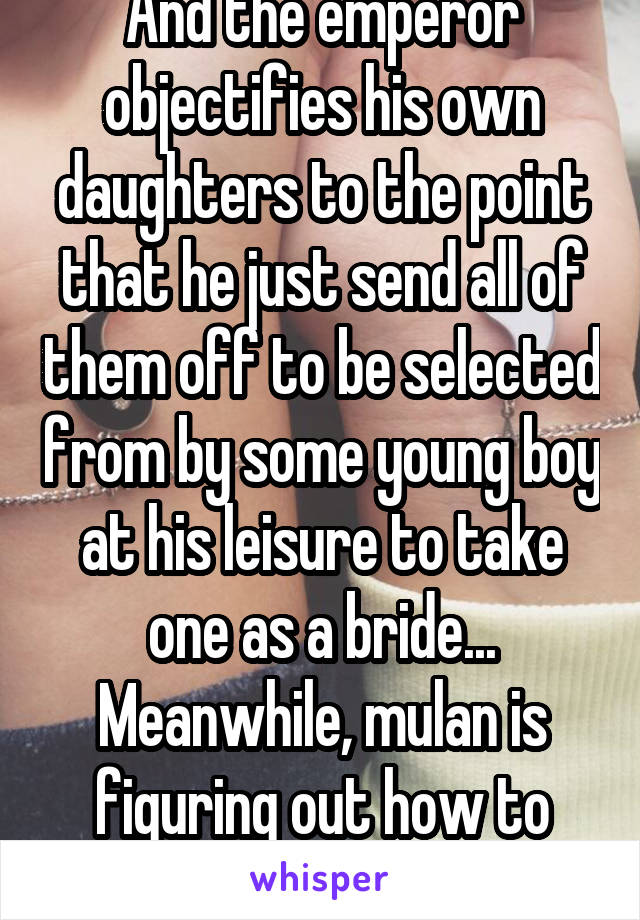 And the emperor objectifies his own daughters to the point that he just send all of them off to be selected from by some young boy at his leisure to take one as a bride... Meanwhile, mulan is figuring out how to relationship.