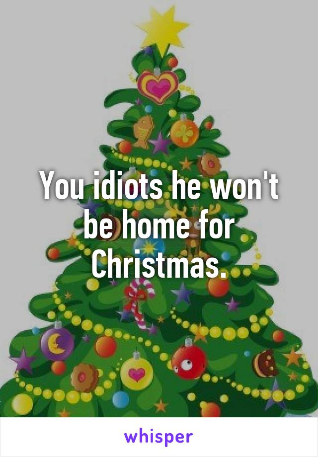 You idiots he won't be home for Christmas.