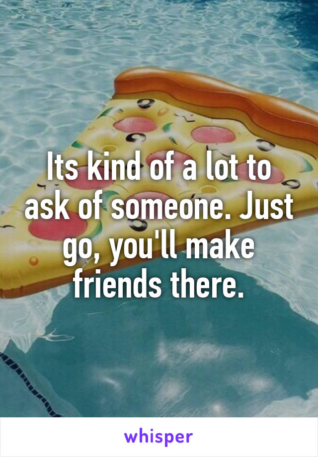 Its kind of a lot to ask of someone. Just go, you'll make friends there.