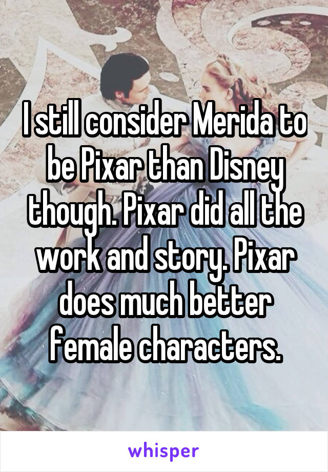 I still consider Merida to be Pixar than Disney though. Pixar did all the work and story. Pixar does much better female characters.