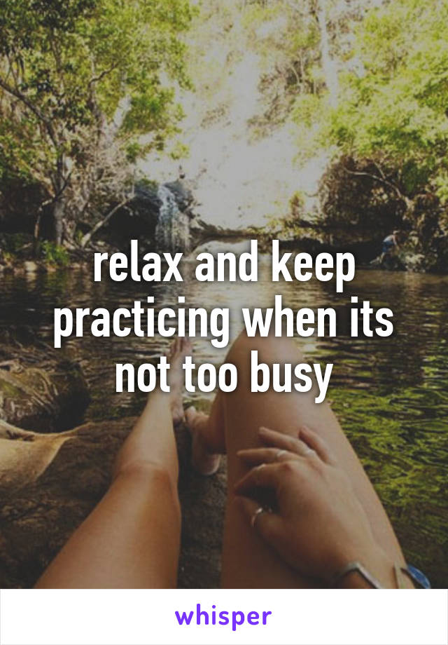 relax and keep practicing when its not too busy