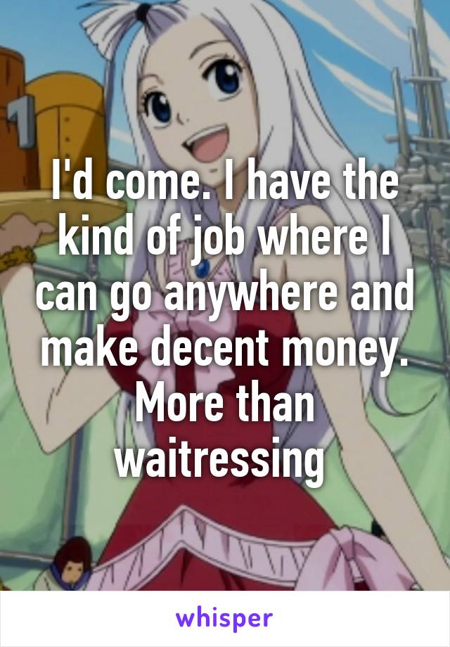 I'd come. I have the kind of job where I can go anywhere and make decent money. More than waitressing 