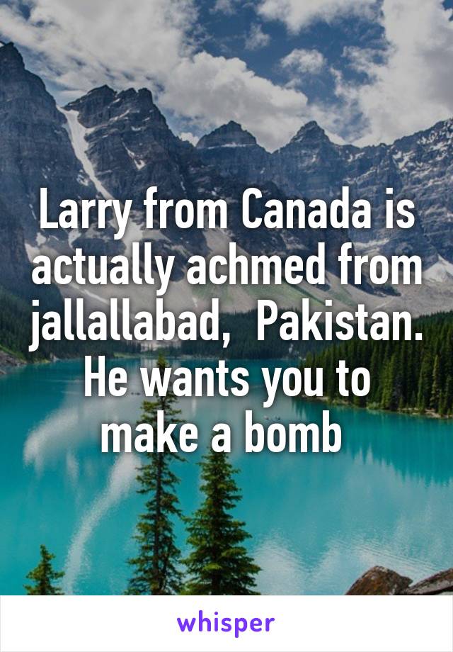 Larry from Canada is actually achmed from jallallabad,  Pakistan. He wants you to make a bomb 