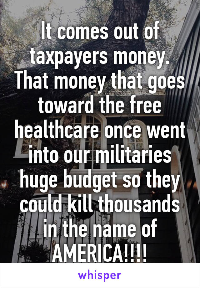 It comes out of taxpayers money. That money that goes toward the free healthcare once went into our militaries huge budget so they could kill thousands in the name of AMERICA!!!!