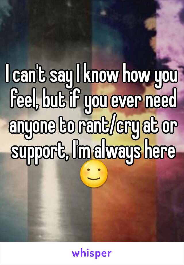 I can't say I know how you feel, but if you ever need anyone to rant/cry at or support, I'm always here ☺