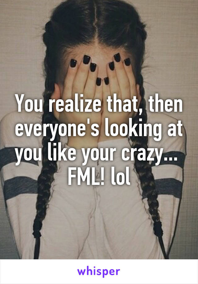 You realize that, then everyone's looking at you like your crazy... 
FML! lol