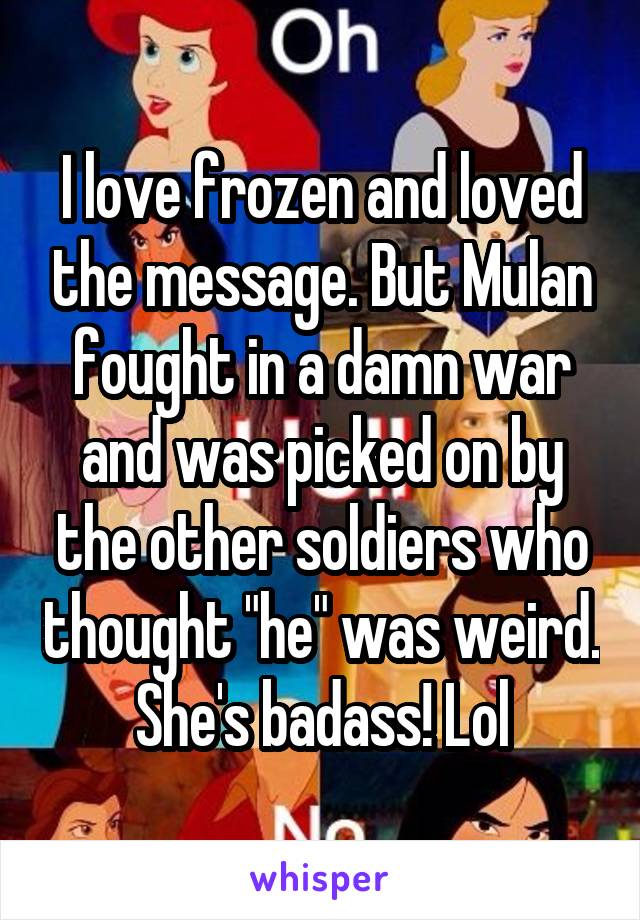 I love frozen and loved the message. But Mulan fought in a damn war and was picked on by the other soldiers who thought "he" was weird. She's badass! Lol