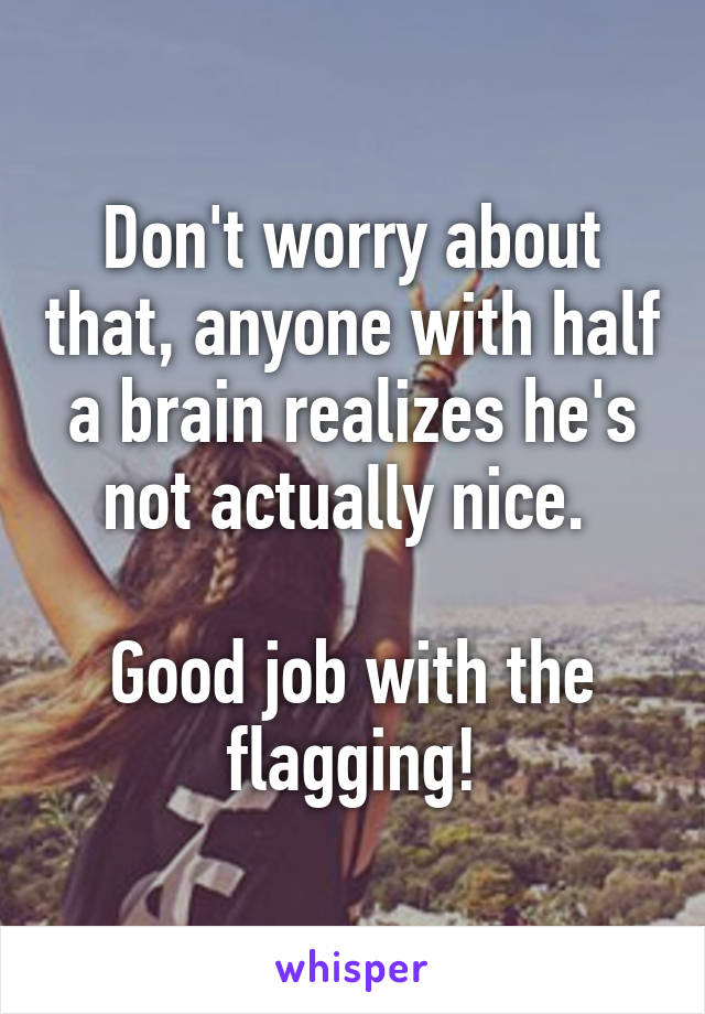 Don't worry about that, anyone with half a brain realizes he's not actually nice. 

Good job with the flagging!