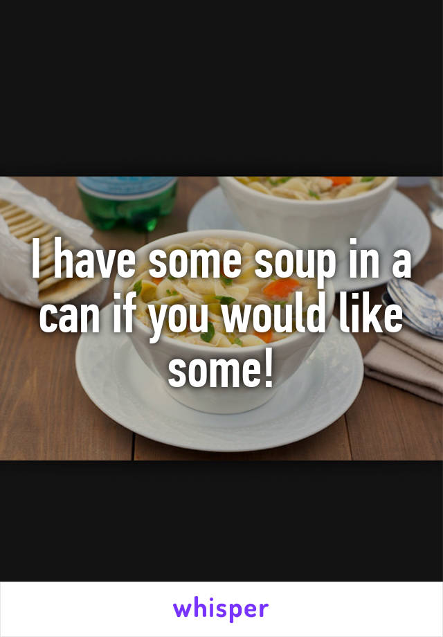I have some soup in a can if you would like some!