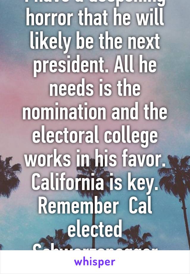 I have a deepening horror that he will likely be the next president. All he needs is the nomination and the electoral college works in his favor. California is key. Remember  Cal elected Schwarzenegger twice. 