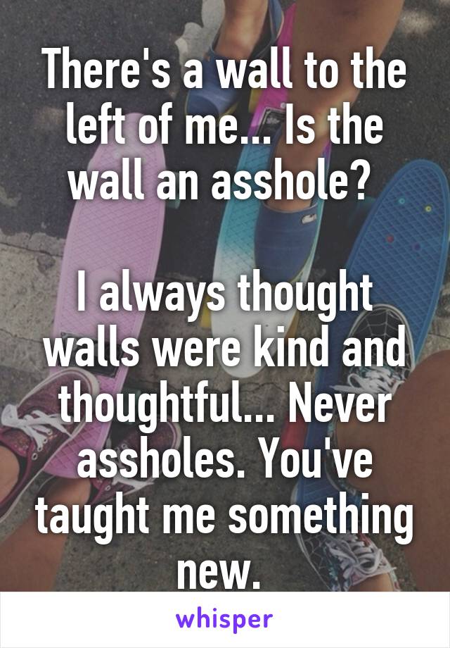 There's a wall to the left of me... Is the wall an asshole? 

I always thought walls were kind and thoughtful... Never assholes. You've taught me something new. 