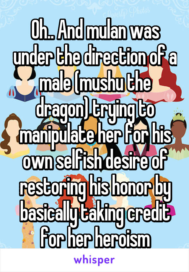 Oh.. And mulan was under the direction of a male (mushu the dragon) trying to manipulate her for his own selfish desire of restoring his honor by basically taking credit for her heroism