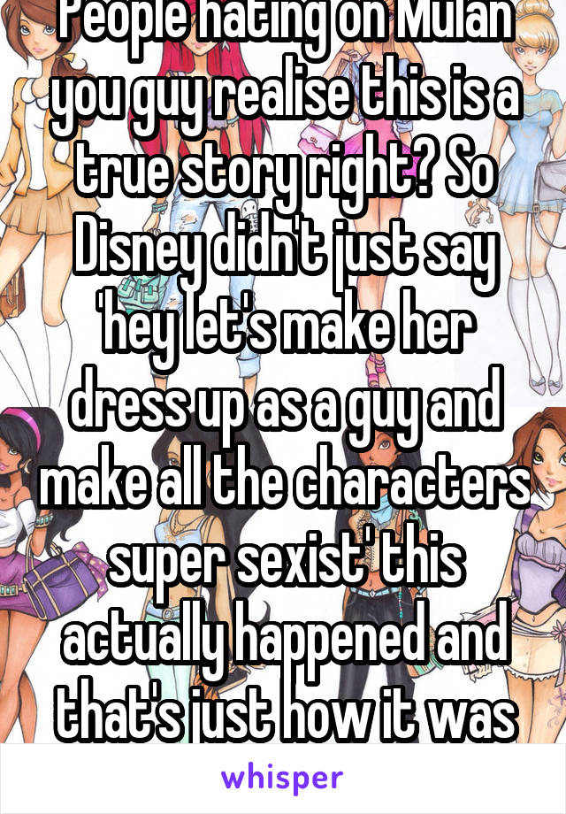 People hating on Mulan you guy realise this is a true story right? So Disney didn't just say 'hey let's make her dress up as a guy and make all the characters super sexist' this actually happened and that's just how it was back then. 