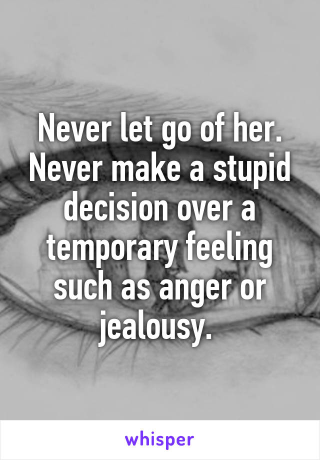 Never let go of her. Never make a stupid decision over a temporary feeling such as anger or jealousy. 