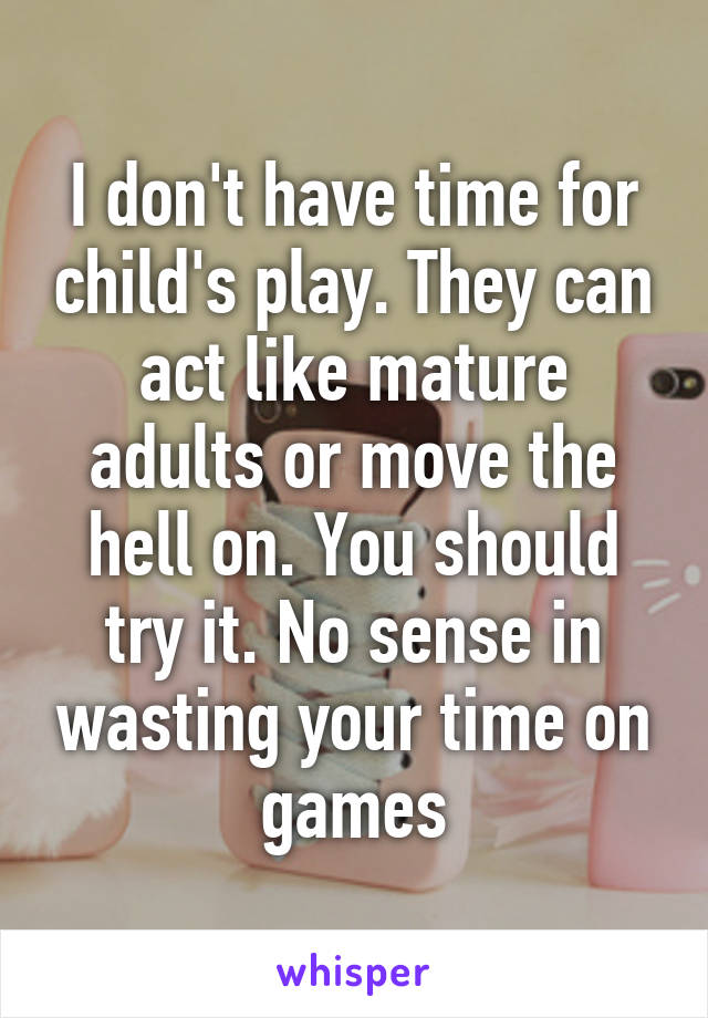 I don't have time for child's play. They can act like mature adults or move the hell on. You should try it. No sense in wasting your time on games