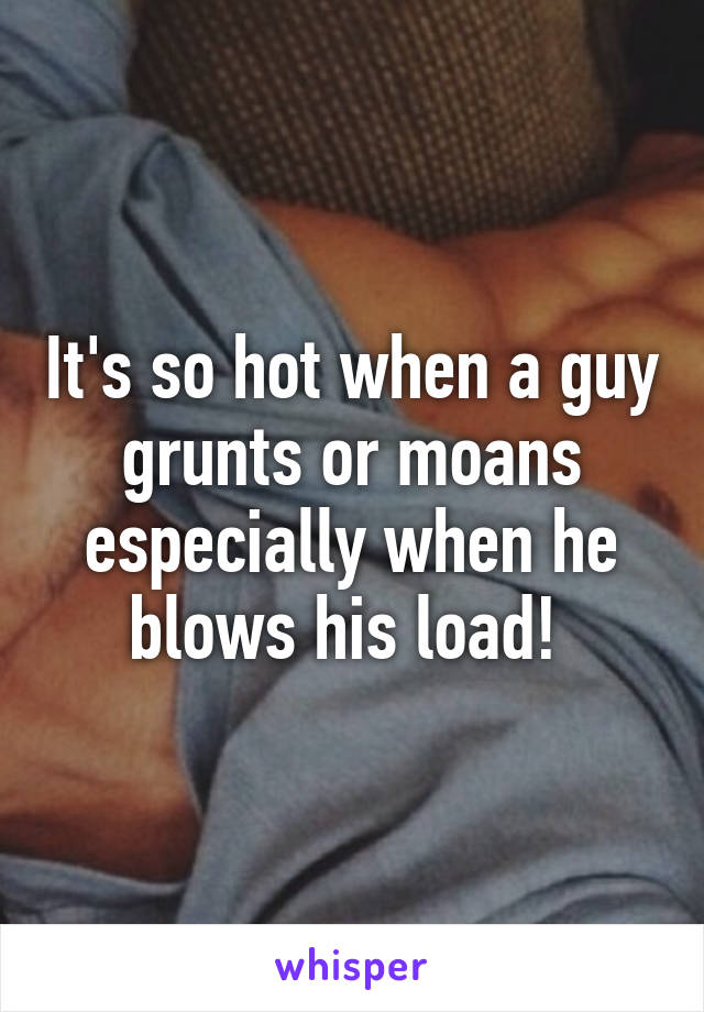 It's so hot when a guy grunts or moans especially when he blows his load! 