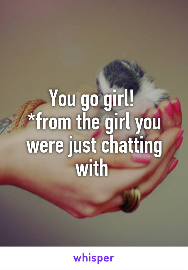 You go girl! 
*from the girl you were just chatting with 