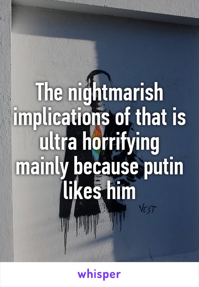 The nightmarish implications of that is ultra horrifying mainly because putin likes him