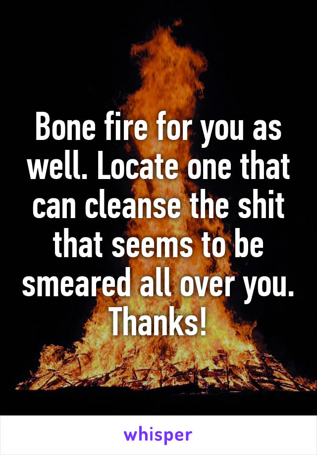 Bone fire for you as well. Locate one that can cleanse the shit that seems to be smeared all over you. Thanks!