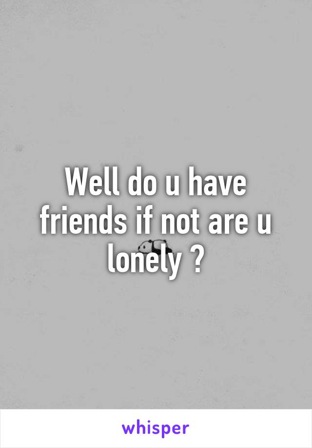Well do u have friends if not are u lonely ?