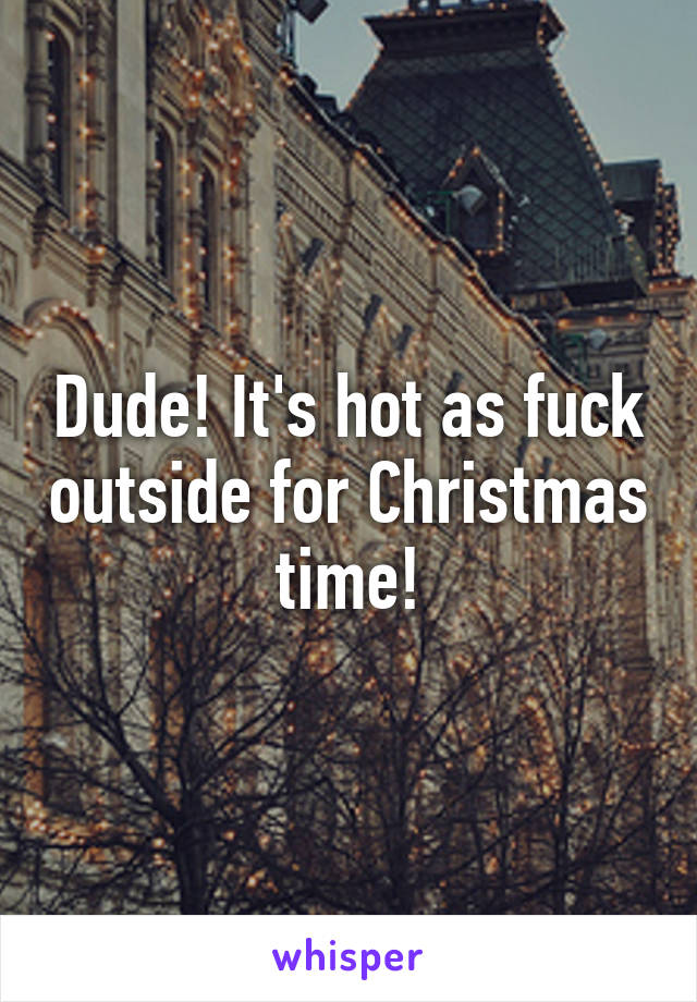 Dude! It's hot as fuck outside for Christmas time!